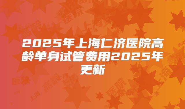2025年上海仁济医院高龄单身试管费用2025年更新