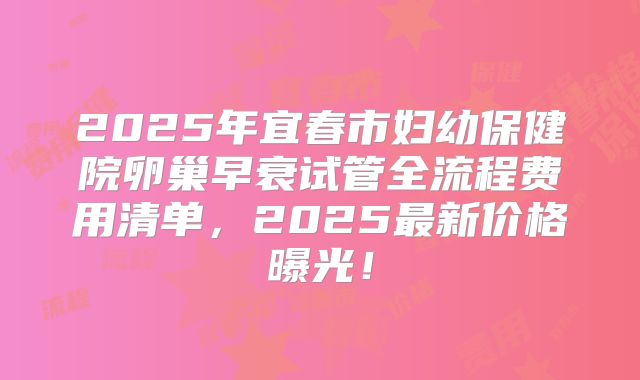 2025年宜春市妇幼保健院卵巢早衰试管全流程费用清单,2025最新价格曝光!