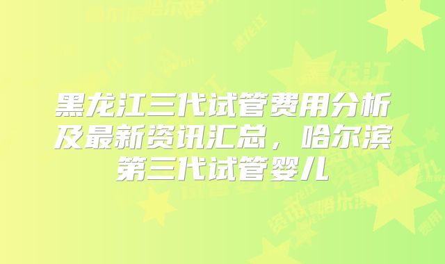 黑龙江三代试管费用分析及最新资讯汇总，哈尔滨第三代试管婴儿