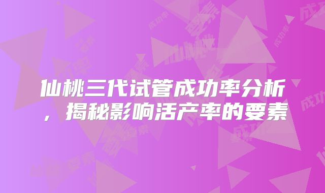 仙桃三代试管成功率分析,揭秘影响活产率的要素
