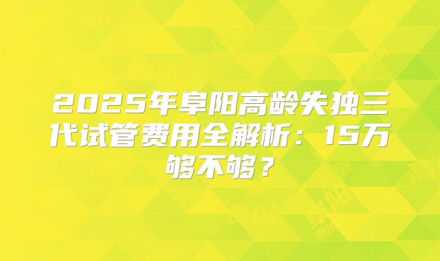 2025年阜阳高龄失独三代试管费用全解析：15万够不够？