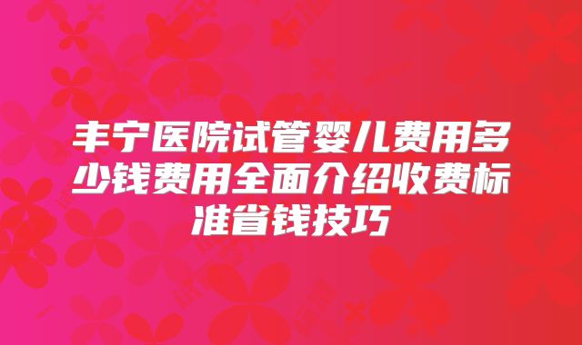 丰宁医院试管婴儿费用多少钱费用全面介绍收费标准省钱技巧