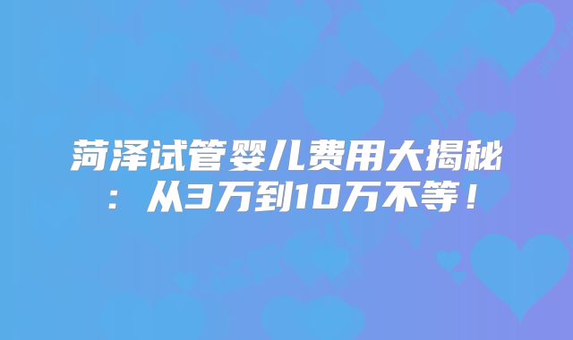 菏泽试管婴儿费用大揭秘：从3万到10万不等！