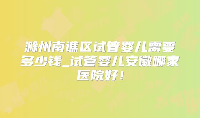 滁州南谯区试管婴儿需要多少钱_试管婴儿安徽哪家医院好！