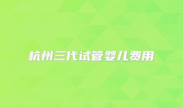 杭州三代试管婴儿费用