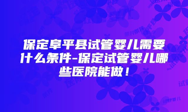 保定阜平县试管婴儿需要什么条件-保定试管婴儿哪些医院能做！