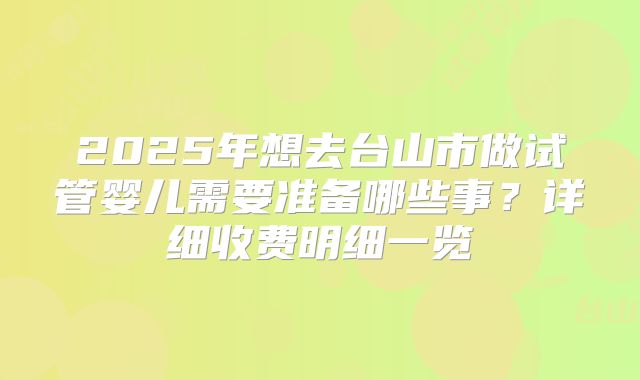 2025年想去台山市做试管婴儿需要准备哪些事？详细收费明细一览