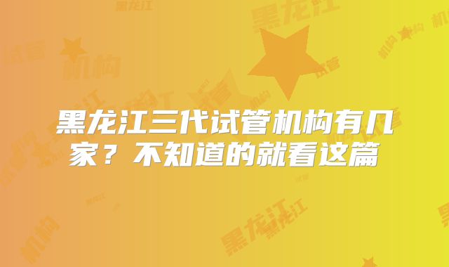 黑龙江三代试管机构有几家？不知道的就看这篇