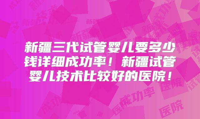 新疆三代试管婴儿要多少钱详细成功率!新疆试管婴儿技术比较好的医院!