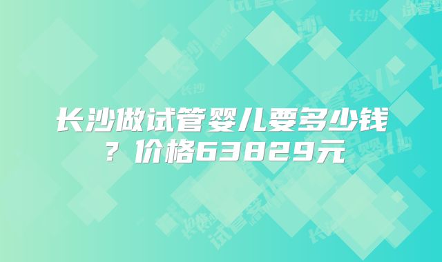 长沙做试管婴儿要多少钱?价格63829元