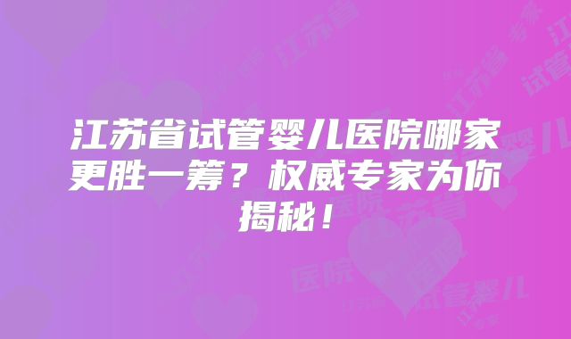 江苏省试管婴儿医院哪家更胜一筹？权威专家为你揭秘！