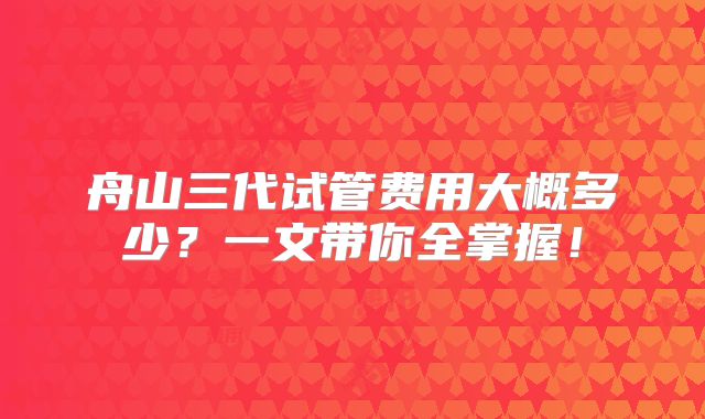 舟山三代试管费用大概多少?一文带你全掌握!