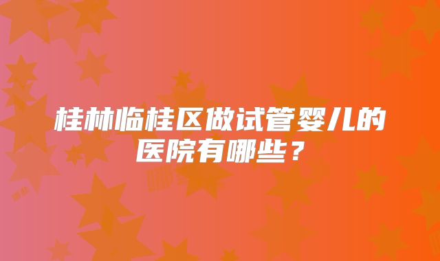 桂林临桂区做试管婴儿的医院有哪些?
