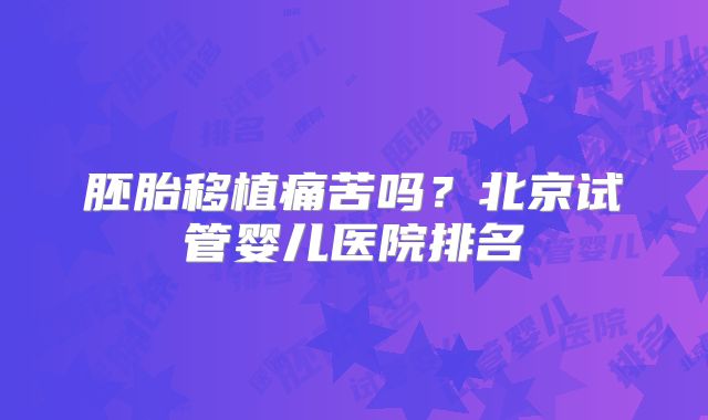 胚胎移植痛苦吗?北京试管婴儿医院排名