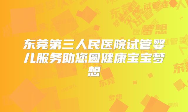 东莞第三人民医院试管婴儿服务助您圆健康宝宝梦想