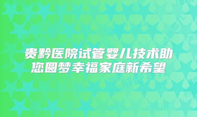 贵黔医院试管婴儿技术助您圆梦幸福家庭新希望