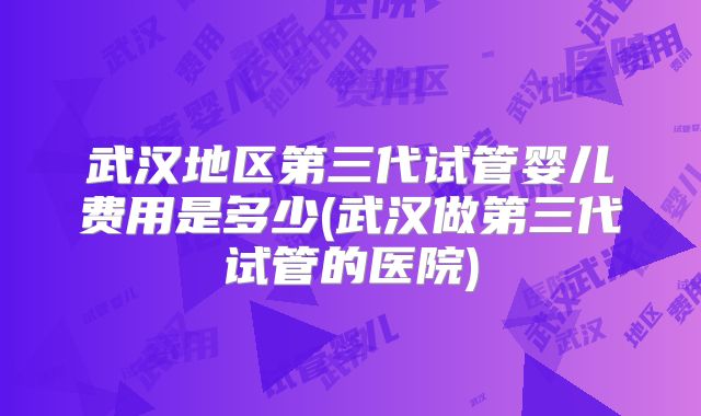 武汉地区第三代试管婴儿费用是多少(武汉做第三代试管的医院)