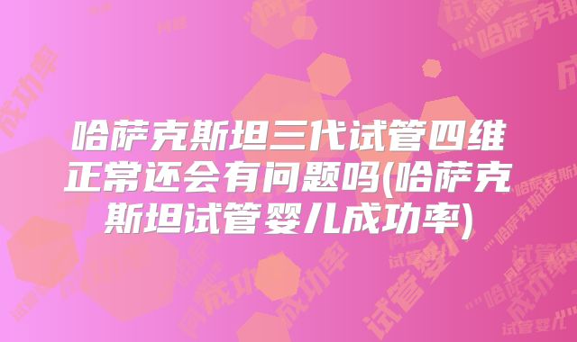 哈萨克斯坦三代试管四维正常还会有问题吗(哈萨克斯坦试管婴儿成功率)