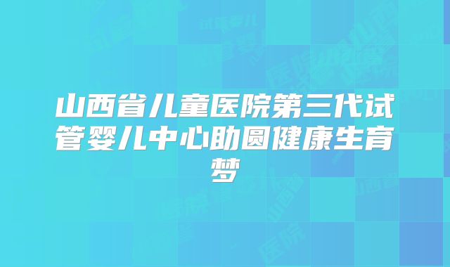 山西省儿童医院第三代试管婴儿中心助圆健康生育梦