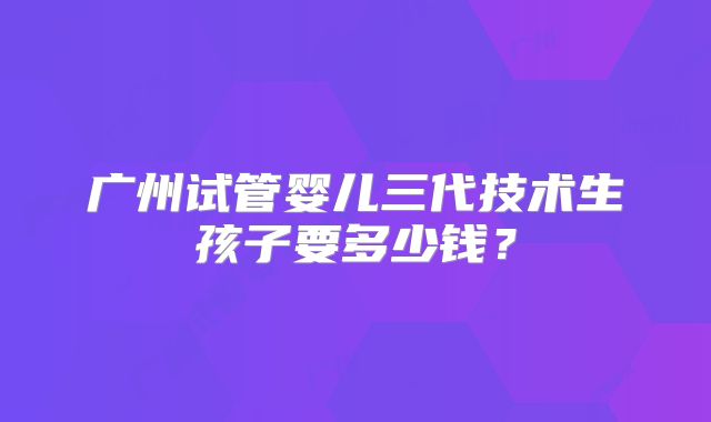 广州试管婴儿三代技术生孩子要多少钱?