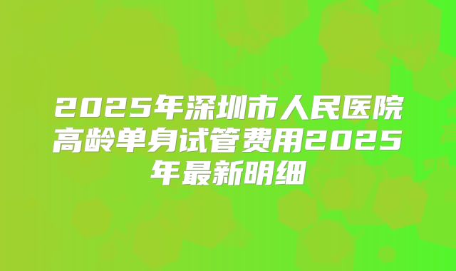 2025年深圳市人民医院高龄单身试管费用2025年最新明细