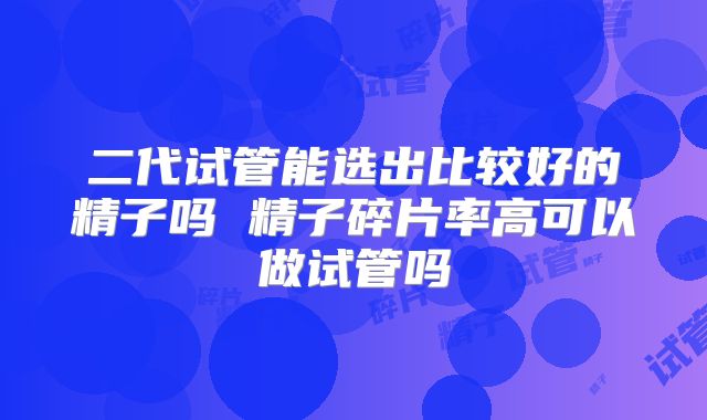 二代试管能选出比较好的精子吗 精子碎片率高可以做试管吗