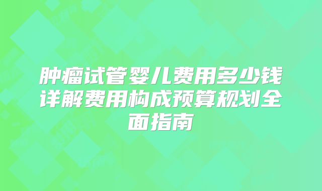 肿瘤试管婴儿费用多少钱详解费用构成预算规划全面指南