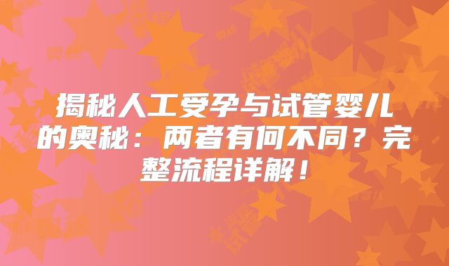 揭秘人工受孕与试管婴儿的奥秘:两者有何不同?完整流程详解!