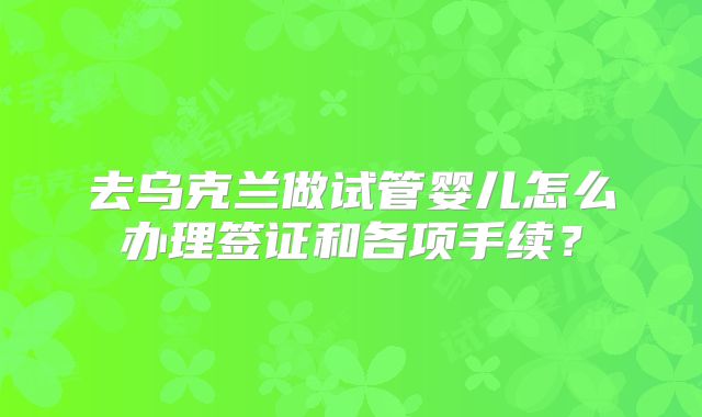 去乌克兰做试管婴儿怎么办理签证和各项手续?