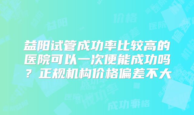 益阳试管成功率比较高的医院可以一次便能成功吗？正规机构价格偏差不大