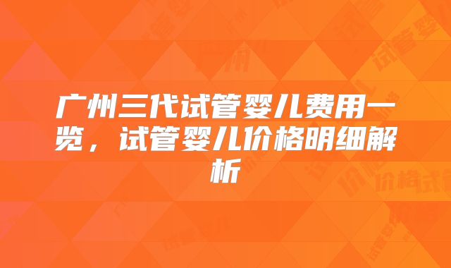 广州三代试管婴儿费用一览,试管婴儿价格明细解析