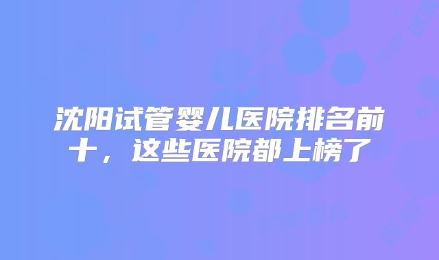 沈阳试管婴儿医院排名前十，这些医院都上榜了