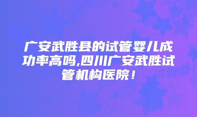 广安武胜县的试管婴儿成功率高吗,四川广安武胜试管机构医院!