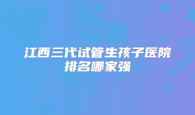 江西三代试管生孩子医院排名哪家强