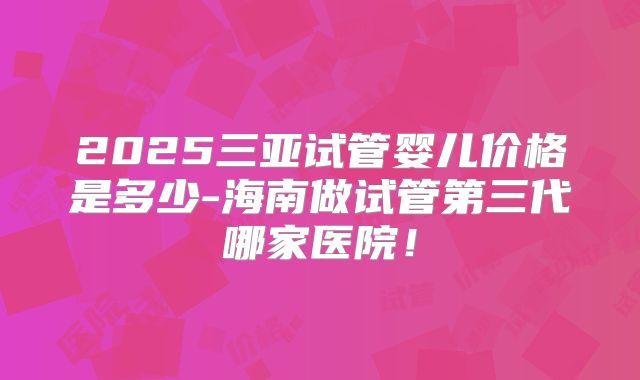 2025三亚试管婴儿价格是多少-海南做试管第三代哪家医院！