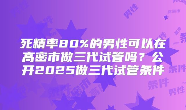 死精率80%的男性可以在高密市做三代试管吗?公开2025做三代试管条件