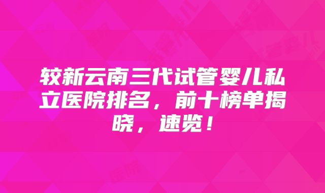 较新云南三代试管婴儿私立医院排名,前十榜单揭晓,速览!