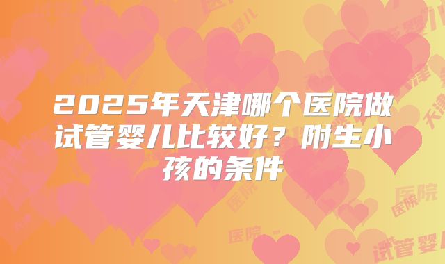 2025年天津哪个医院做试管婴儿比较好?附生小孩的条件