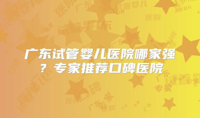 广东试管婴儿医院哪家强？专家推荐口碑医院