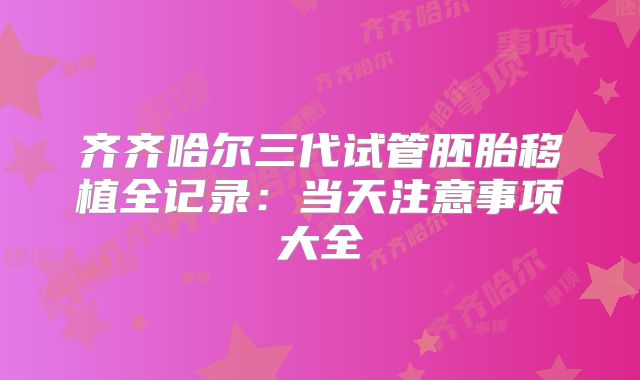齐齐哈尔三代试管胚胎移植全记录:当天注意事项大全