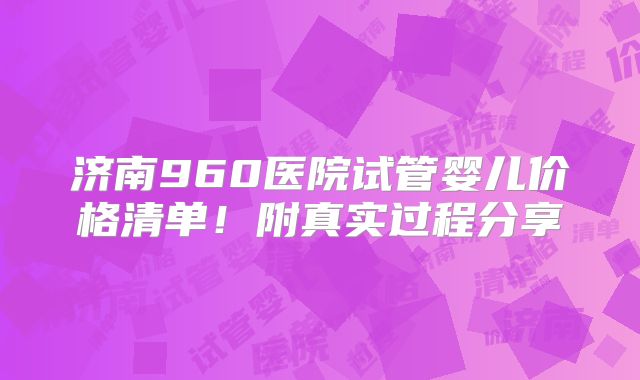 济南960医院试管婴儿价格清单！附真实过程分享