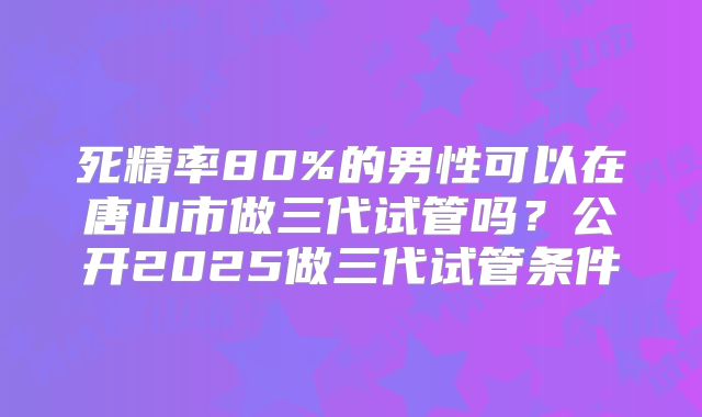 死精率80%的男性可以在唐山市做三代试管吗?公开2025做三代试管条件