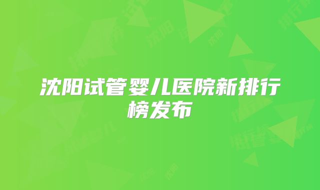 沈阳试管婴儿医院新排行榜发布