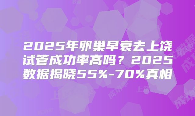 2025年卵巢早衰去上饶试管成功率高吗？2025数据揭晓55%-70%真相