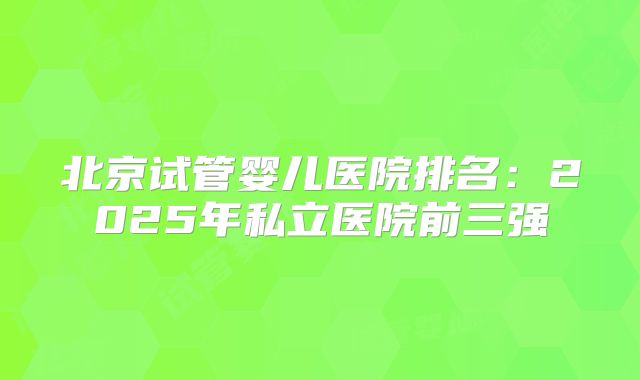 北京试管婴儿医院排名：2025年私立医院前三强