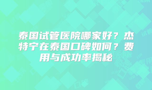 泰国试管医院哪家好?杰特宁在泰国口碑如何?费用与成功率揭秘