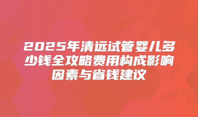 2025年清远试管婴儿多少钱全攻略费用构成影响因素与省钱建议