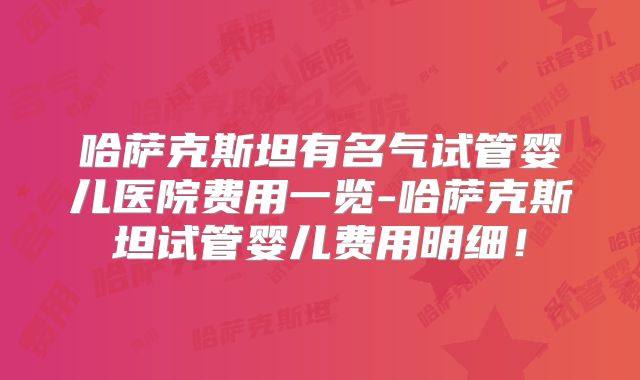 哈萨克斯坦有名气试管婴儿医院费用一览-哈萨克斯坦试管婴儿费用明细！
