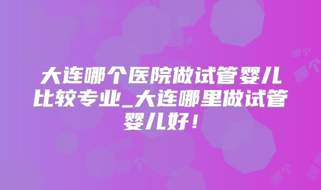 大连哪个医院做试管婴儿比较专业_大连哪里做试管婴儿好！