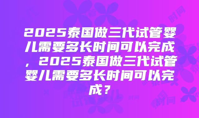 2025泰国做三代试管婴儿需要多长时间可以完成,2025泰国做三代试管婴儿需要多长时间可以完成?